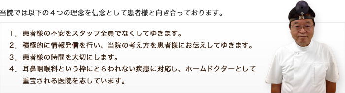 当院では以下の４つの理念を信念として患者様と向き合っております。 　１．患者様の不安をスタッフ全員でなくしてゆきます。 ２．積極的に情報発信を行い、当院の考え方を患者様にお伝えしてゆきます。 ３．患者様の時間を大切にします。 ４．耳鼻咽喉科という枠にとらわれない疾患に対応し、ホームドクターとして重宝される医院を志しています。